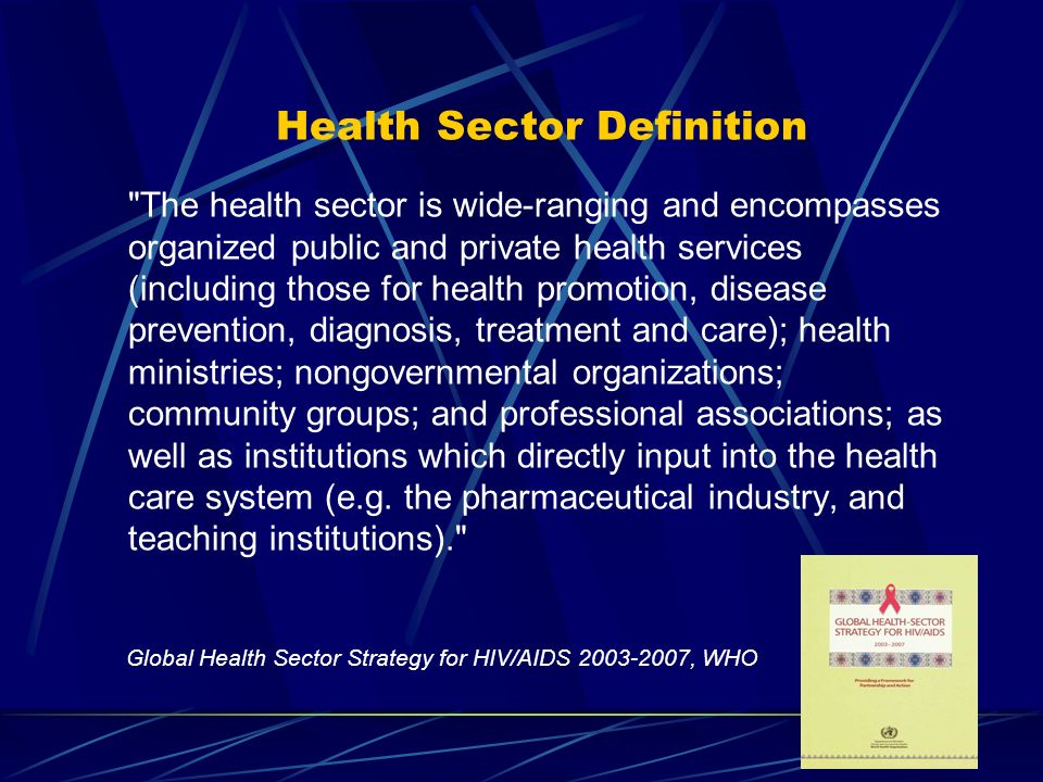 3 Health Sector Definition The health sector is wide-ranging and encompasses organized public and private health services (including those for health promotion, disease prevention, diagnosis, treatment and care); health ministries; nongovernmental organizations; community groups; and professional associations; as well as institutions which directly input into the health care system (e.g.
