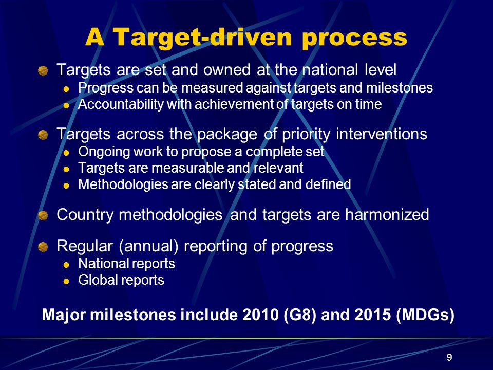 9 A Target-driven process Targets are set and owned at the national level Progress can be measured against targets and milestones Accountability with achievement of targets on time Targets across the package of priority interventions Ongoing work to propose a complete set Targets are measurable and relevant Methodologies are clearly stated and defined Country methodologies and targets are harmonized Regular (annual) reporting of progress National reports Global reports Major milestones include 2010 (G8) and 2015 (MDGs)
