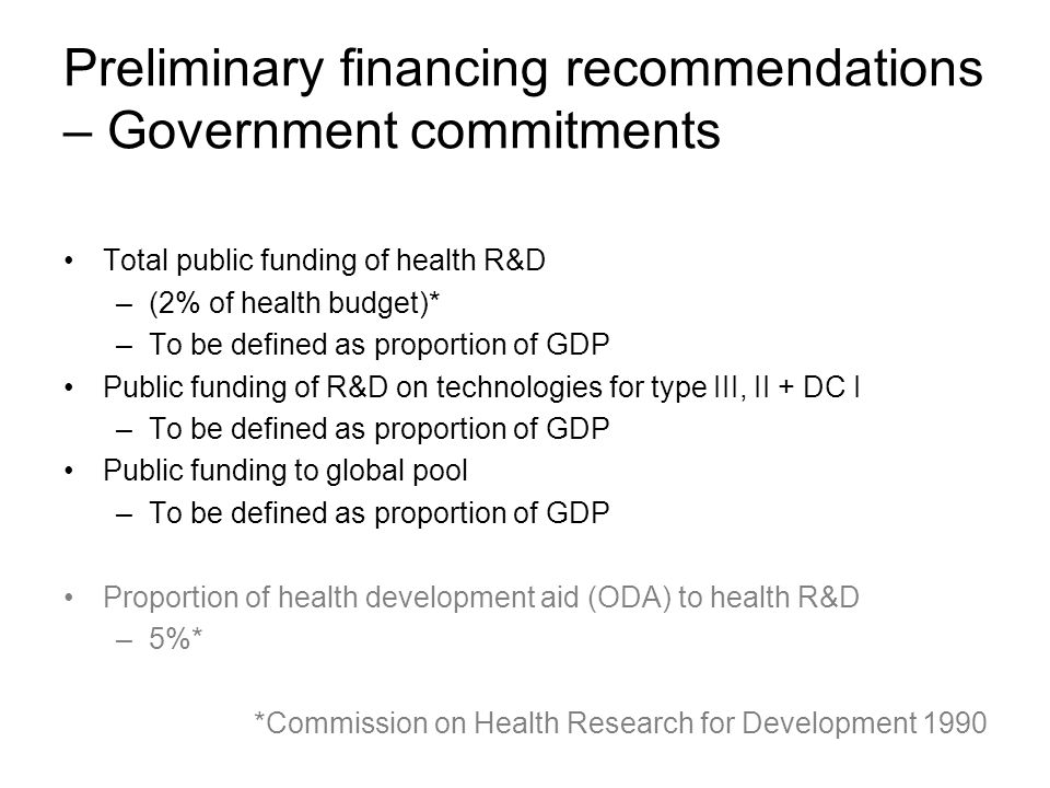 Preliminary financing recommendations – Government commitments Total public funding of health R&D –(2% of health budget)* –To be defined as proportion of GDP Public funding of R&D on technologies for type III, II + DC I –To be defined as proportion of GDP Public funding to global pool –To be defined as proportion of GDP Proportion of health development aid (ODA) to health R&D –5%* *Commission on Health Research for Development 1990