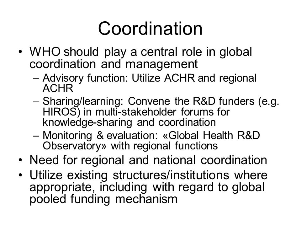Coordination WHO should play a central role in global coordination and management –Advisory function: Utilize ACHR and regional ACHR –Sharing/learning: Convene the R&D funders (e.g.