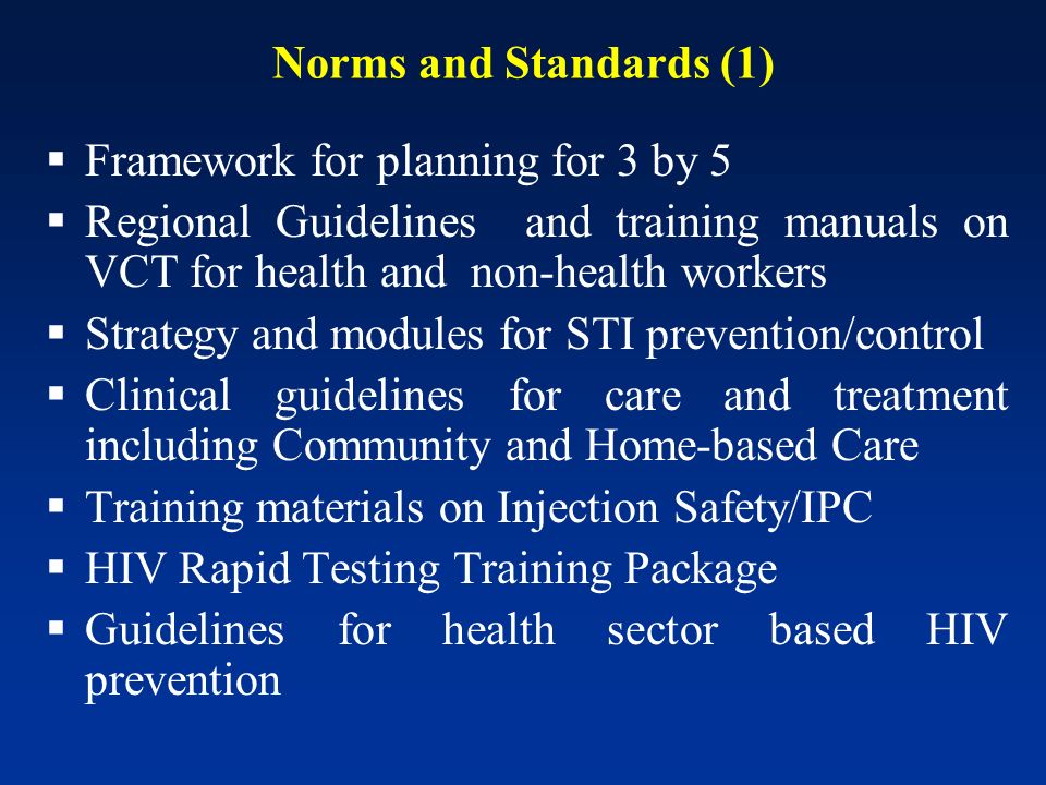 Norms and Standards (1) Framework for planning for 3 by 5 Regional Guidelines and training manuals on VCT for health and non-health workers Strategy and modules for STI prevention/control Clinical guidelines for care and treatment including Community and Home-based Care Training materials on Injection Safety/IPC HIV Rapid Testing Training Package Guidelines for health sector based HIV prevention
