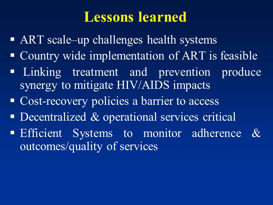 Lessons learned ART scale–up challenges health systems Country wide implementation of ART is feasible Linking treatment and prevention produce synergy to mitigate HIV/AIDS impacts Cost-recovery policies a barrier to access Decentralized & operational services critical Efficient Systems to monitor adherence & outcomes/quality of services