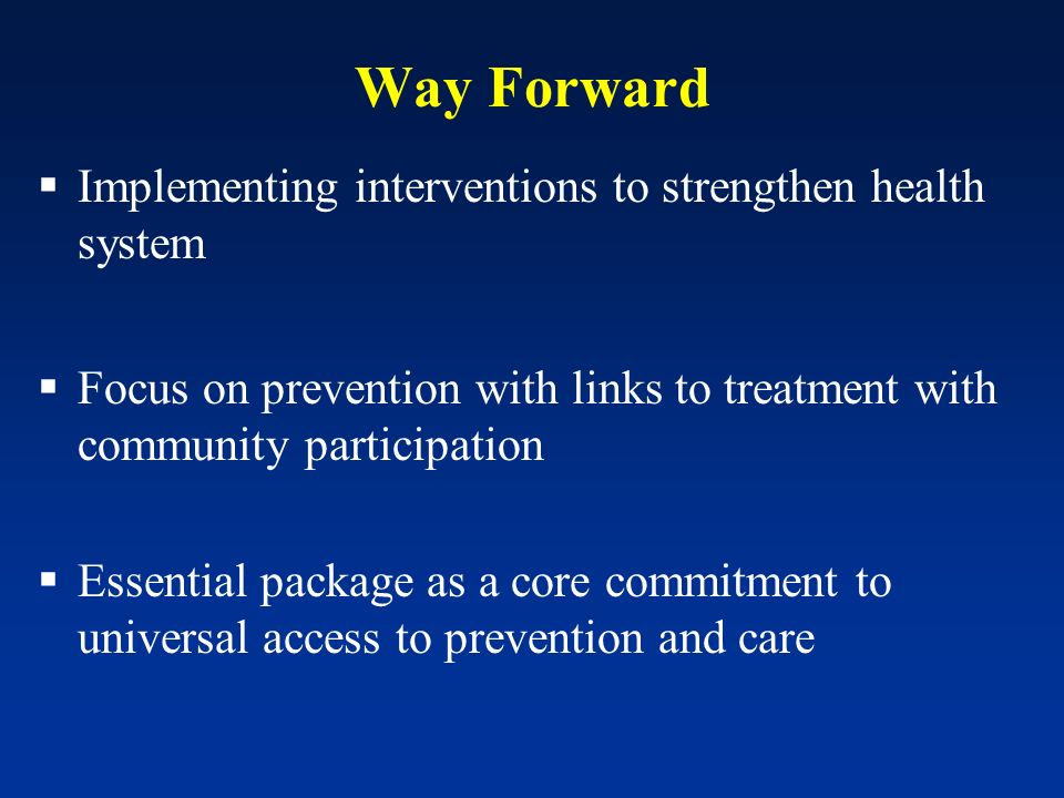 Way Forward Implementing interventions to strengthen health system Focus on prevention with links to treatment with community participation Essential package as a core commitment to universal access to prevention and care