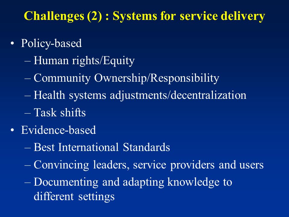 Challenges (2) : Systems for service delivery Policy-based –Human rights/Equity –Community Ownership/Responsibility –Health systems adjustments/decentralization –Task shifts Evidence-based –Best International Standards –Convincing leaders, service providers and users –Documenting and adapting knowledge to different settings