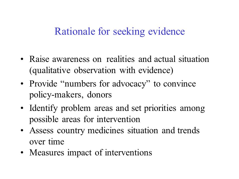Rationale for seeking evidence Raise awareness on realities and actual situation (qualitative observation with evidence) Provide numbers for advocacy to convince policy-makers, donors Identify problem areas and set priorities among possible areas for intervention Assess country medicines situation and trends over time Measures impact of interventions