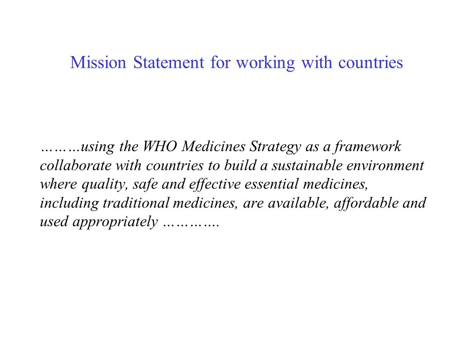 Mission Statement for working with countries ………using the WHO Medicines Strategy as a framework collaborate with countries to build a sustainable environment where quality, safe and effective essential medicines, including traditional medicines, are available, affordable and used appropriately ………….