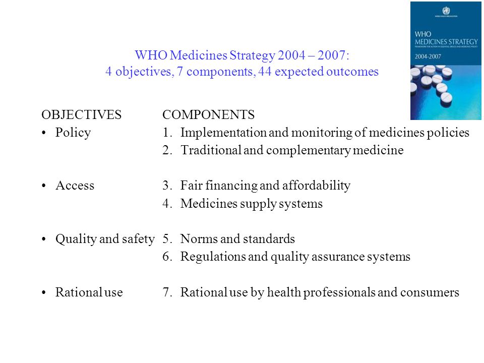 WHO Medicines Strategy 2004 – 2007: 4 objectives, 7 components, 44 expected outcomes OBJECTIVES Policy Access Quality and safety Rational use COMPONENTS 1.Implementation and monitoring of medicines policies 2.Traditional and complementary medicine 3.Fair financing and affordability 4.Medicines supply systems 5.Norms and standards 6.Regulations and quality assurance systems 7.Rational use by health professionals and consumers