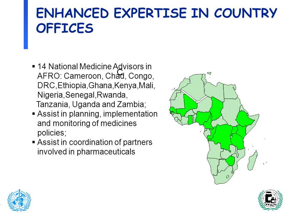 4 ENHANCED EXPERTISE IN COUNTRY OFFICES 14 National Medicine Advisors in AFRO: Cameroon, Chad, Congo, DRC,Ethiopia,Ghana,Kenya,Mali, Nigeria,Senegal,Rwanda, Tanzania, Uganda and Zambia; Assist in planning, implementation and monitoring of medicines policies; Assist in coordination of partners involved in pharmaceuticals