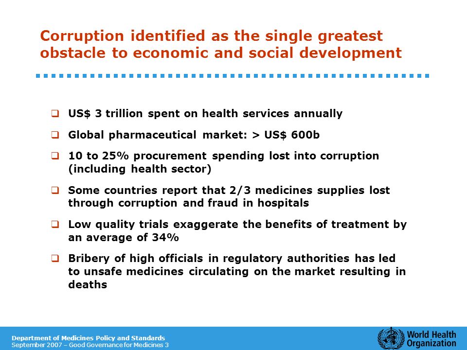 Department of Medicines Policy and Standards September 2007 – Good Governance for Medicines 3 Corruption identified as the single greatest obstacle to economic and social development US$ 3 trillion spent on health services annually Global pharmaceutical market: > US$ 600b 10 to 25% procurement spending lost into corruption (including health sector) Some countries report that 2/3 medicines supplies lost through corruption and fraud in hospitals Low quality trials exaggerate the benefits of treatment by an average of 34% Bribery of high officials in regulatory authorities has led to unsafe medicines circulating on the market resulting in deaths