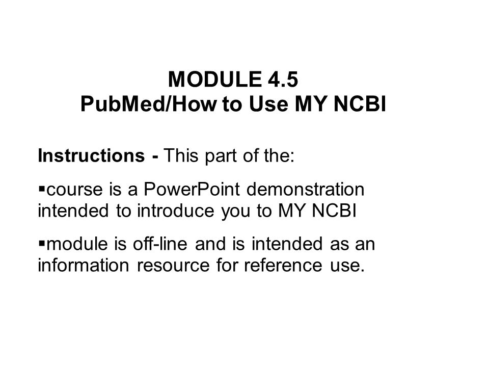 MODULE 4.5 PubMed/How to Use MY NCBI Instructions - This part of the: course is a PowerPoint demonstration intended to introduce you to MY NCBI module is off-line and is intended as an information resource for reference use.