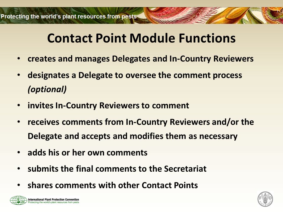 Contact Point Module Functions creates and manages Delegates and In-Country Reviewers designates a Delegate to oversee the comment process (optional) invites In-Country Reviewers to comment receives comments from In-Country Reviewers and/or the Delegate and accepts and modifies them as necessary adds his or her own comments submits the final comments to the Secretariat shares comments with other Contact Points