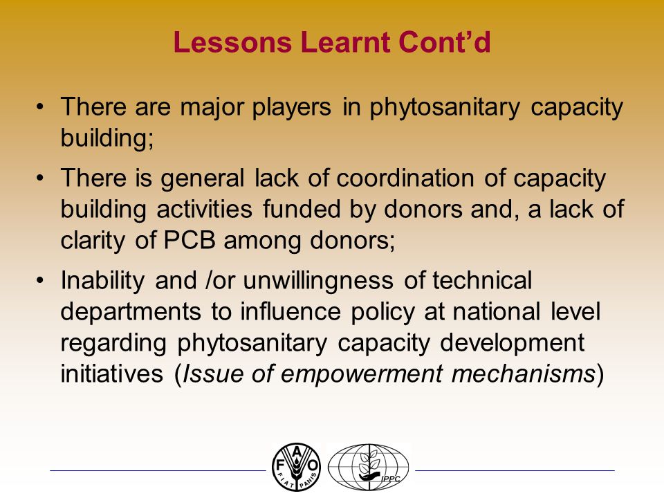 Lessons Learnt Contd There are major players in phytosanitary capacity building; There is general lack of coordination of capacity building activities funded by donors and, a lack of clarity of PCB among donors; Inability and /or unwillingness of technical departments to influence policy at national level regarding phytosanitary capacity development initiatives (Issue of empowerment mechanisms)