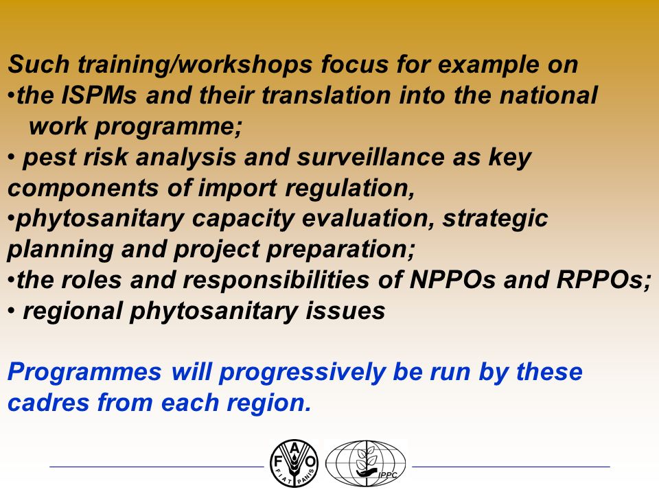Such training/workshops focus for example on the ISPMs and their translation into the national work programme; pest risk analysis and surveillance as key components of import regulation, phytosanitary capacity evaluation, strategic planning and project preparation; the roles and responsibilities of NPPOs and RPPOs; regional phytosanitary issues Programmes will progressively be run by these cadres from each region.