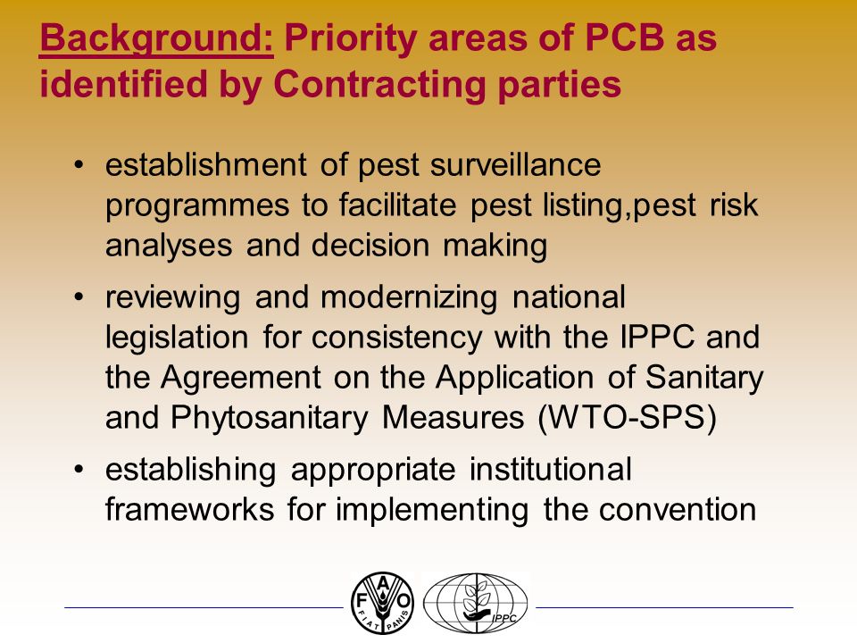 Background: Priority areas of PCB as identified by Contracting parties establishment of pest surveillance programmes to facilitate pest listing,pest risk analyses and decision making reviewing and modernizing national legislation for consistency with the IPPC and the Agreement on the Application of Sanitary and Phytosanitary Measures (WTO-SPS) establishing appropriate institutional frameworks for implementing the convention