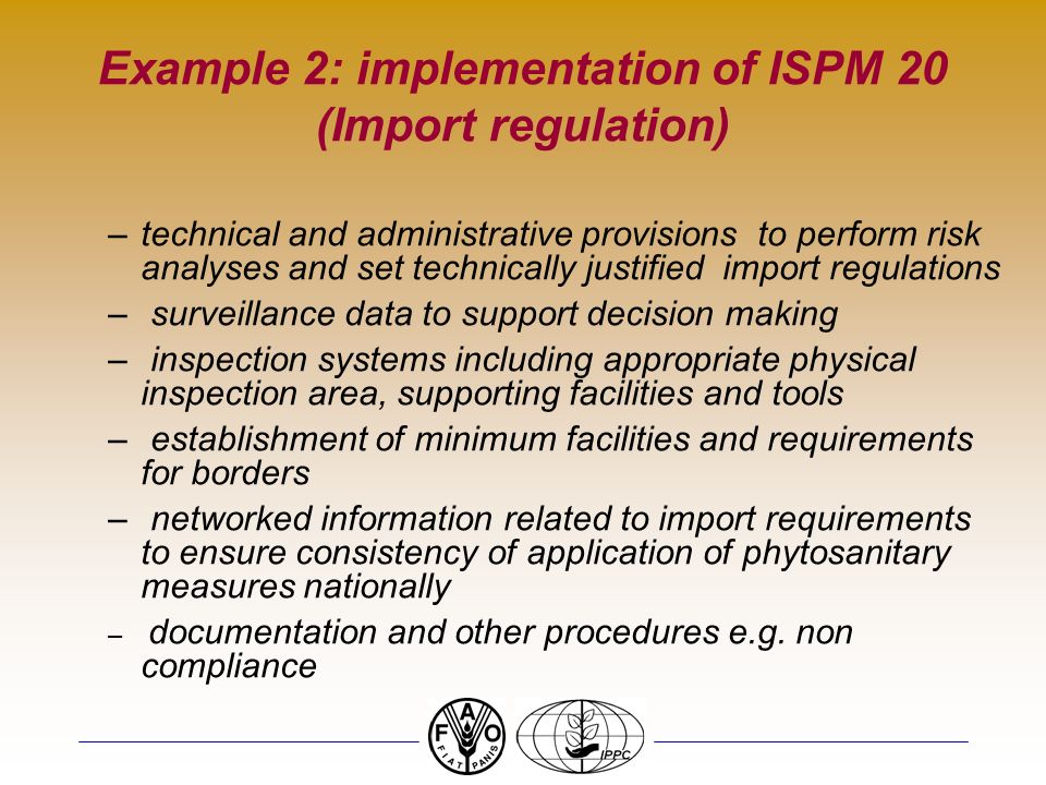 Example 2: implementation of ISPM 20 (Import regulation) –technical and administrative provisions to perform risk analyses and set technically justified import regulations – surveillance data to support decision making – inspection systems including appropriate physical inspection area, supporting facilities and tools – establishment of minimum facilities and requirements for borders – networked information related to import requirements to ensure consistency of application of phytosanitary measures nationally – documentation and other procedures e.g.