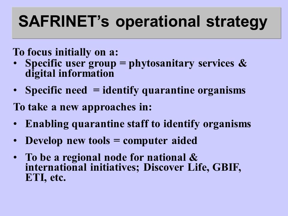 SAFRINETs operational strategy To focus initially on a: Specific user group = phytosanitary services & digital information Specific need = identify quarantine organisms To take a new approaches in: Enabling quarantine staff to identify organisms Develop new tools = computer aided To be a regional node for national & international initiatives; Discover Life, GBIF, ETI, etc.