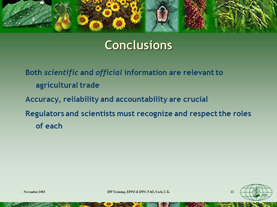 November 2005IPP Training, EPPO & IPPC/FAO, York, U.K.12 Conclusions Both scientific and official information are relevant to agricultural trade Accuracy, reliability and accountability are crucial Regulators and scientists must recognize and respect the roles of each