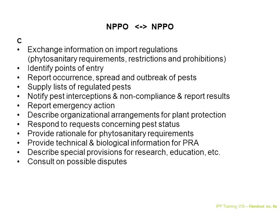 NPPO C Exchange information on import regulations (phytosanitary requirements, restrictions and prohibitions) Identify points of entry Report occurrence, spread and outbreak of pests Supply lists of regulated pests Notify pest interceptions & non-compliance & report results Report emergency action Describe organizational arrangements for plant protection Respond to requests concerning pest status Provide rationale for phytosanitary requirements Provide technical & biological information for PRA Describe special provisions for research, education, etc.