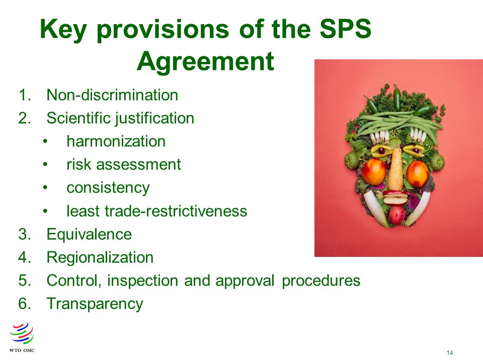 14 Key provisions of the SPS Agreement 1.Non-discrimination 2.Scientific justification harmonization risk assessment consistency least trade-restrictiveness 3.Equivalence 4.Regionalization 5.Control, inspection and approval procedures 6.Transparency
