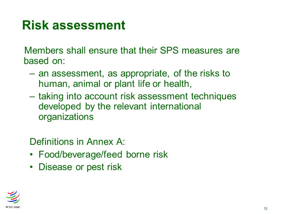 18 Members shall ensure that their SPS measures are based on: –an assessment, as appropriate, of the risks to human, animal or plant life or health, –taking into account risk assessment techniques developed by the relevant international organizations Definitions in Annex A: Food/beverage/feed borne risk Disease or pest risk Risk assessment
