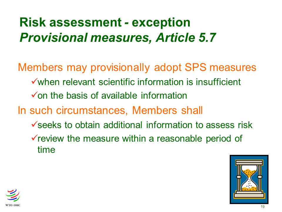 19 Members may provisionally adopt SPS measures when relevant scientific information is insufficient on the basis of available information In such circumstances, Members shall seeks to obtain additional information to assess risk review the measure within a reasonable period of time Risk assessment - exception Provisional measures, Article 5.7