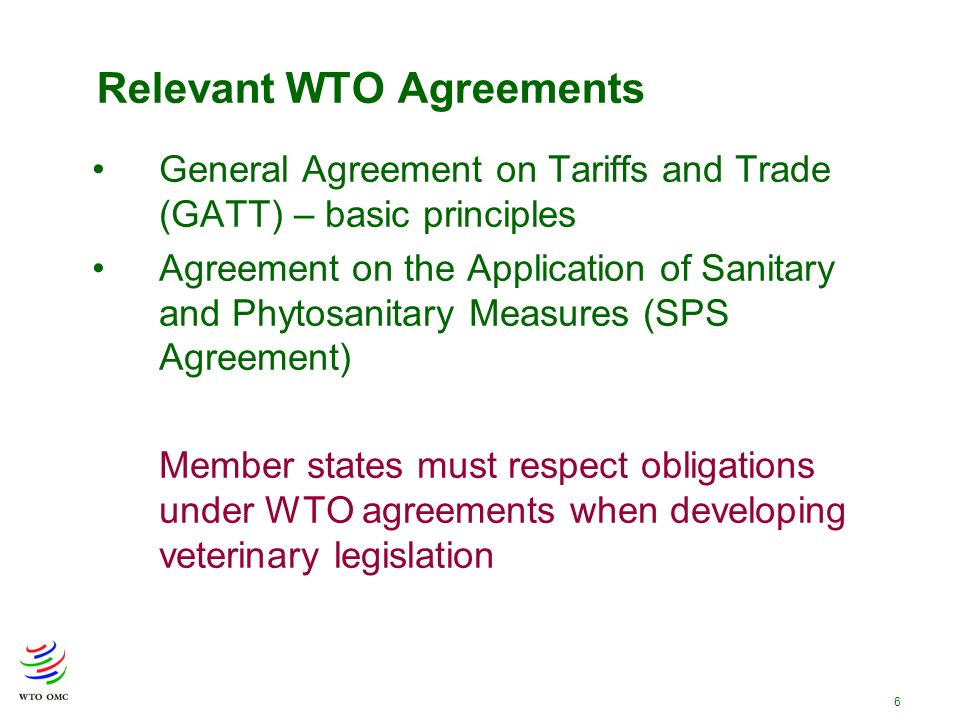 6 Relevant WTO Agreements General Agreement on Tariffs and Trade (GATT) – basic principles Agreement on the Application of Sanitary and Phytosanitary Measures (SPS Agreement) Member states must respect obligations under WTO agreements when developing veterinary legislation