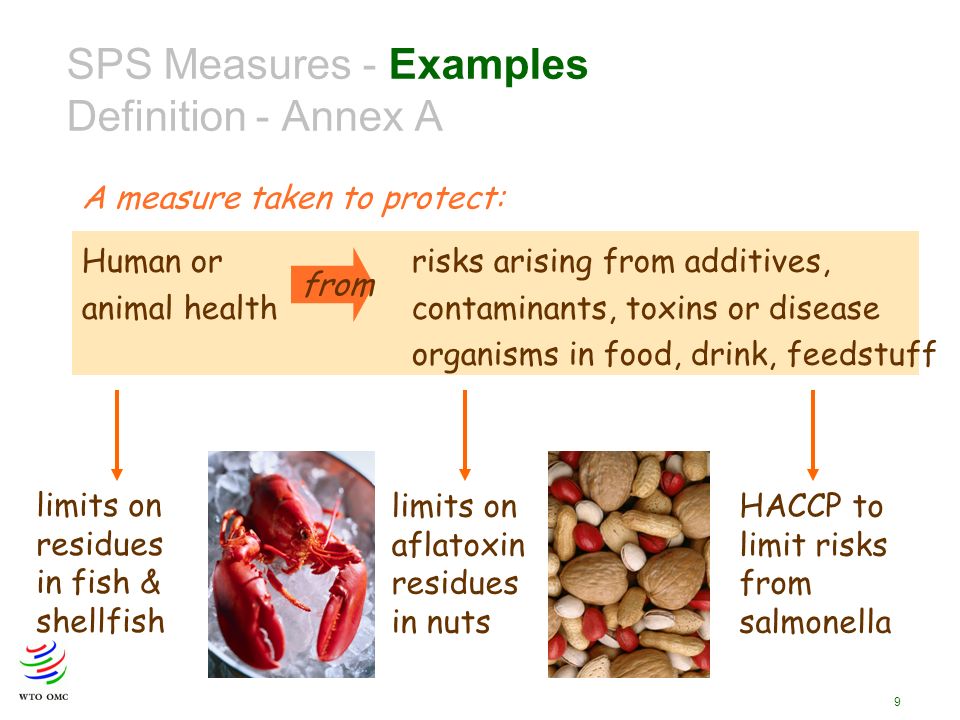 9 Human or risks arising from additives, animal health contaminants, toxins or disease organisms in food, drink, feedstuff from SPS Measures - Examples Definition - Annex A A measure taken to protect: limits on residues in fish & shellfish limits on aflatoxin residues in nuts HACCP to limit risks from salmonella
