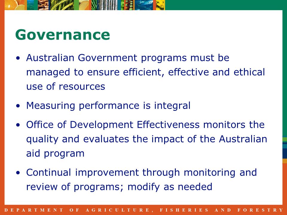 Governance Australian Government programs must be managed to ensure efficient, effective and ethical use of resources Measuring performance is integral Office of Development Effectiveness monitors the quality and evaluates the impact of the Australian aid program Continual improvement through monitoring and review of programs; modify as needed