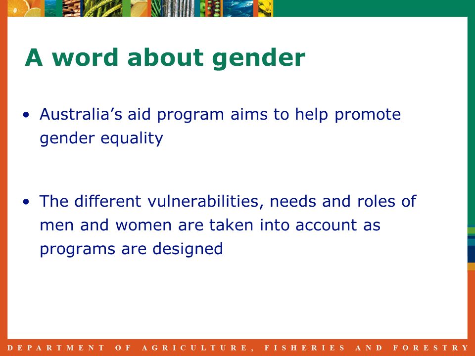 A word about gender Australias aid program aims to help promote gender equality The different vulnerabilities, needs and roles of men and women are taken into account as programs are designed
