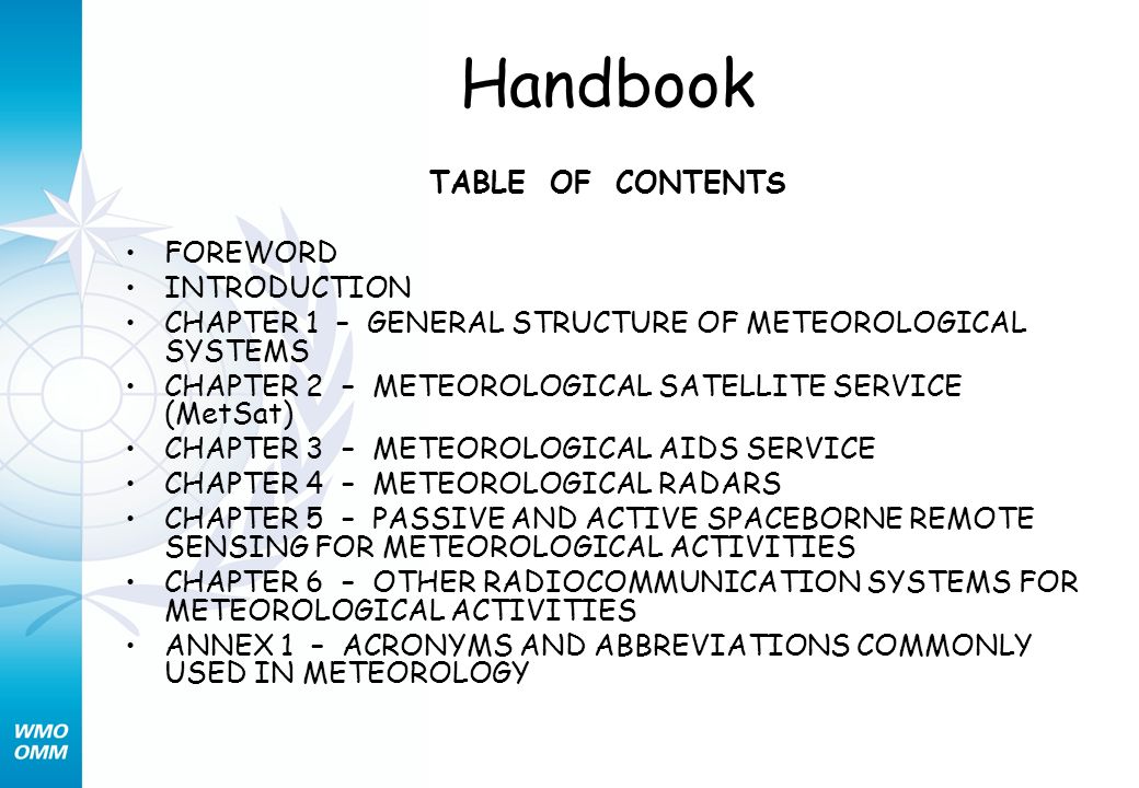 Handbook TABLE OF CONTENTS FOREWORD INTRODUCTION CHAPTER 1 – GENERAL STRUCTURE OF METEOROLOGICAL SYSTEMS CHAPTER 2 – METEOROLOGICAL SATELLITE SERVICE (MetSat) CHAPTER 3 – METEOROLOGICAL AIDS SERVICE CHAPTER 4 – METEOROLOGICAL RADARS CHAPTER 5 – PASSIVE AND ACTIVE SPACEBORNE REMOTE SENSING FOR METEOROLOGICAL ACTIVITIES CHAPTER 6 – OTHER RADIOCOMMUNICATION SYSTEMS FOR METEOROLOGICAL ACTIVITIES ANNEX 1 – ACRONYMS AND ABBREVIATIONS COMMONLY USED IN METEOROLOGY