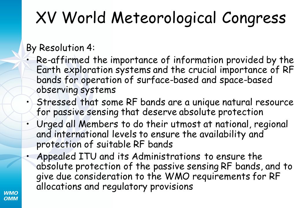 XV World Meteorological Congress By Resolution 4: Re-affirmed the importance of information provided by the Earth exploration systems and the crucial importance of RF bands for operation of surface-based and space-based observing systems Stressed that some RF bands are a unique natural resource for passive sensing that deserve absolute protection Urged all Members to do their utmost at national, regional and international levels to ensure the availability and protection of suitable RF bands Appealed ITU and its Administrations to ensure the absolute protection of the passive sensing RF bands, and to give due consideration to the WMO requirements for RF allocations and regulatory provisions
