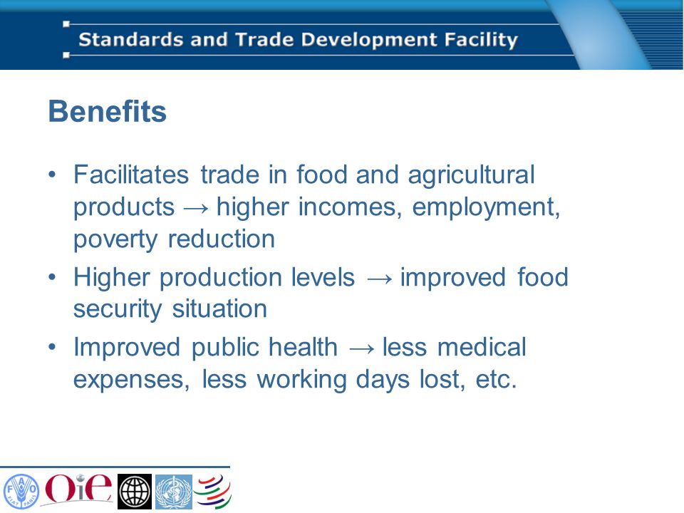 Benefits Facilitates trade in food and agricultural products higher incomes, employment, poverty reduction Higher production levels improved food security situation Improved public health less medical expenses, less working days lost, etc.