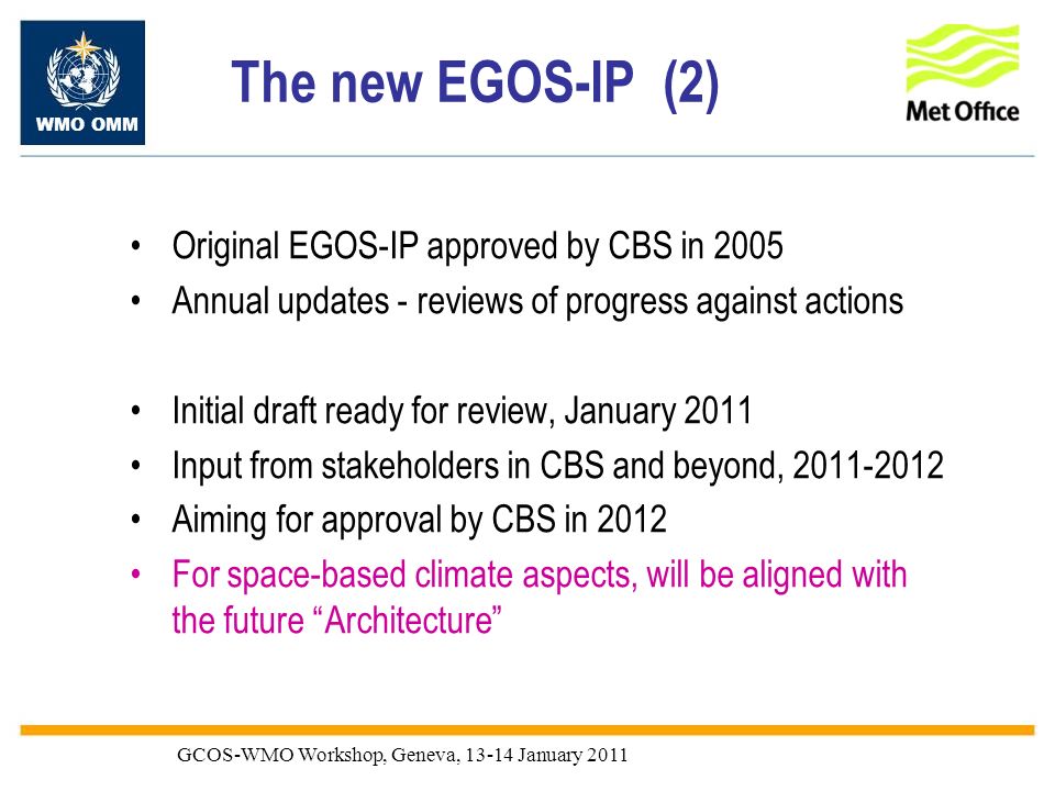 WMO OMM GCOS-WMO Workshop, Geneva, January 2011 The new EGOS-IP (2) Original EGOS-IP approved by CBS in 2005 Annual updates - reviews of progress against actions Initial draft ready for review, January 2011 Input from stakeholders in CBS and beyond, Aiming for approval by CBS in 2012 For space-based climate aspects, will be aligned with the future Architecture