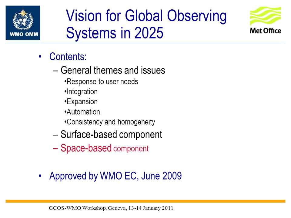 WMO OMM GCOS-WMO Workshop, Geneva, January 2011 Vision for Global Observing Systems in 2025 Contents: –General themes and issues Response to user needs Integration Expansion Automation Consistency and homogeneity –Surface-based component –Space-based component Approved by WMO EC, June 2009