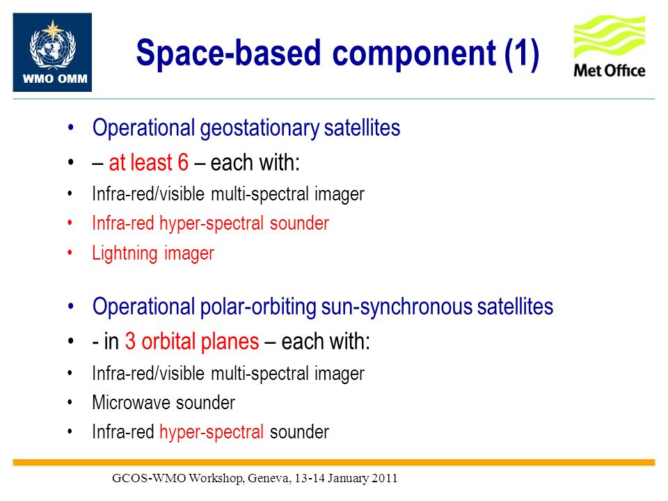 WMO OMM GCOS-WMO Workshop, Geneva, January 2011 Space-based component (1) Operational geostationary satellites – at least 6 – each with: Infra-red/visible multi-spectral imager Infra-red hyper-spectral sounder Lightning imager Operational polar-orbiting sun-synchronous satellites - in 3 orbital planes – each with: Infra-red/visible multi-spectral imager Microwave sounder Infra-red hyper-spectral sounder
