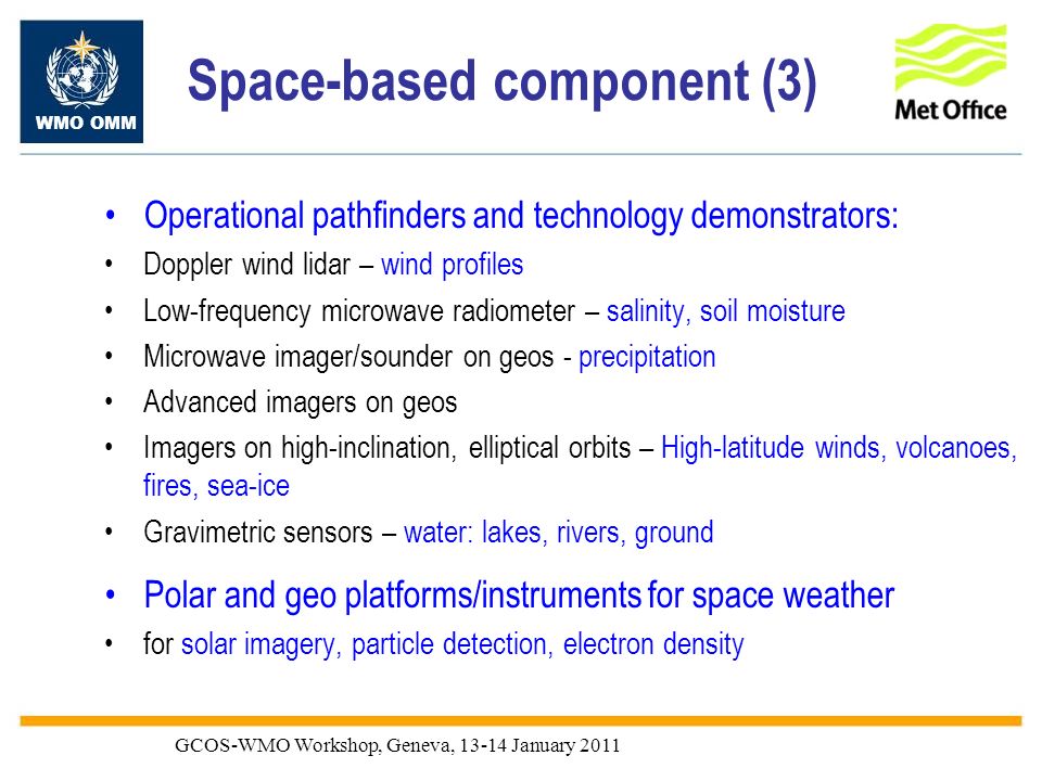 WMO OMM GCOS-WMO Workshop, Geneva, January 2011 Space-based component (3) Operational pathfinders and technology demonstrators: Doppler wind lidar – wind profiles Low-frequency microwave radiometer – salinity, soil moisture Microwave imager/sounder on geos - precipitation Advanced imagers on geos Imagers on high-inclination, elliptical orbits – High-latitude winds, volcanoes, fires, sea-ice Gravimetric sensors – water: lakes, rivers, ground Polar and geo platforms/instruments for space weather for solar imagery, particle detection, electron density