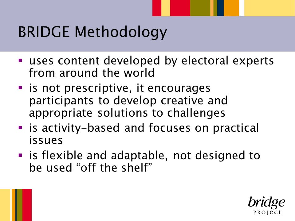 BRIDGE Methodology uses content developed by electoral experts from around the world is not prescriptive, it encourages participants to develop creative and appropriate solutions to challenges is activity-based and focuses on practical issues is flexible and adaptable, not designed to be used off the shelf