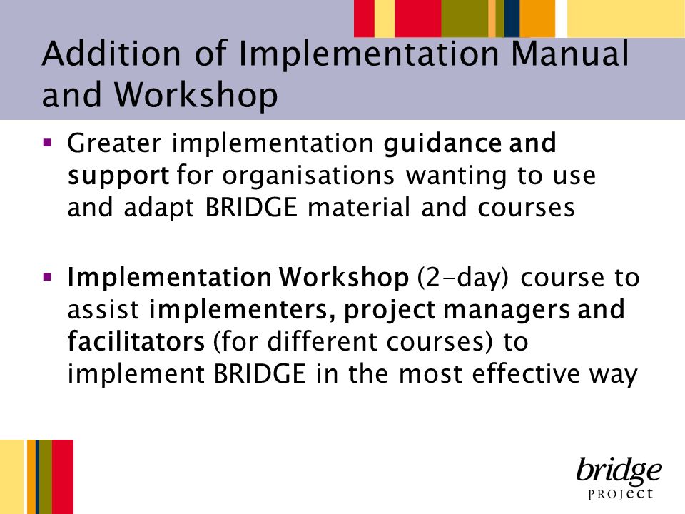 Addition of Implementation Manual and Workshop Greater implementation guidance and support for organisations wanting to use and adapt BRIDGE material and courses Implementation Workshop (2-day) course to assist implementers, project managers and facilitators (for different courses) to implement BRIDGE in the most effective way