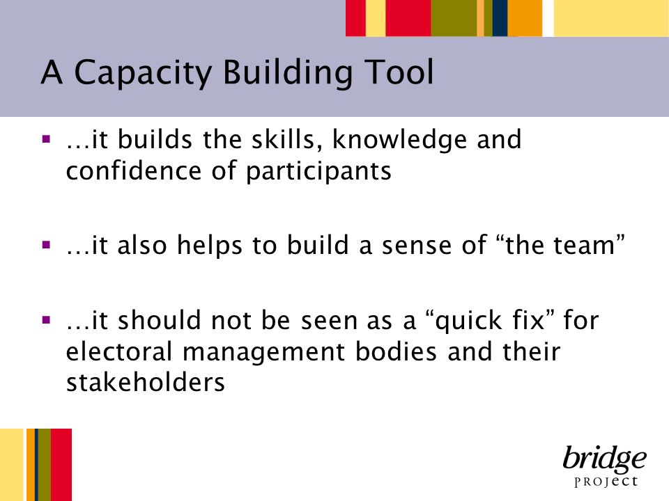 A Capacity Building Tool …it builds the skills, knowledge and confidence of participants …it also helps to build a sense of the team …it should not be seen as a quick fix for electoral management bodies and their stakeholders