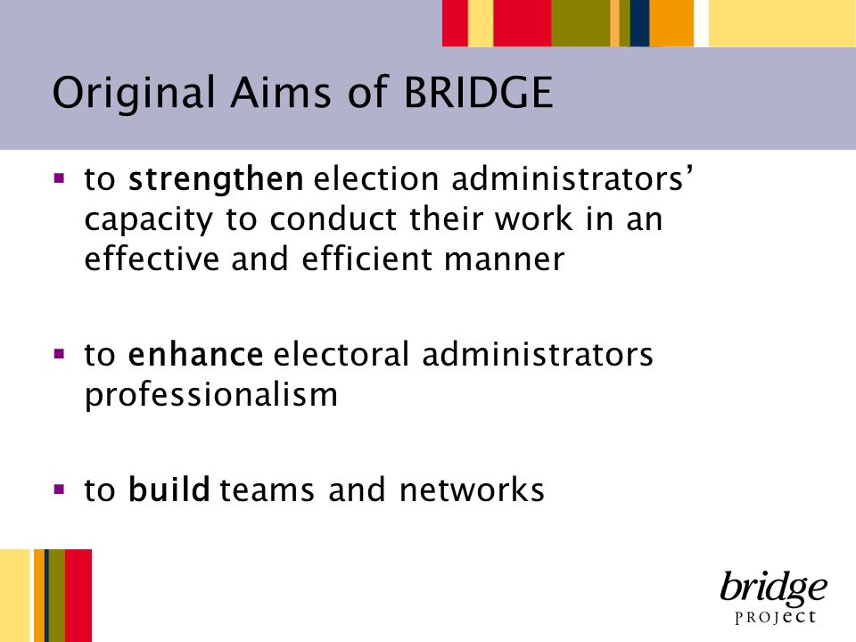 Original Aims of BRIDGE to strengthen election administrators capacity to conduct their work in an effective and efficient manner to enhance electoral administrators professionalism to build teams and networks
