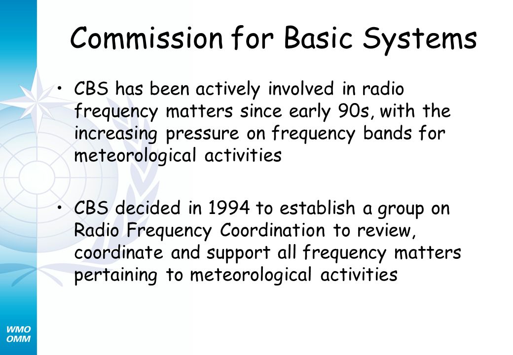 Commission for Basic Systems CBS has been actively involved in radio frequency matters since early 90s, with the increasing pressure on frequency bands for meteorological activities CBS decided in 1994 to establish a group on Radio Frequency Coordination to review, coordinate and support all frequency matters pertaining to meteorological activities