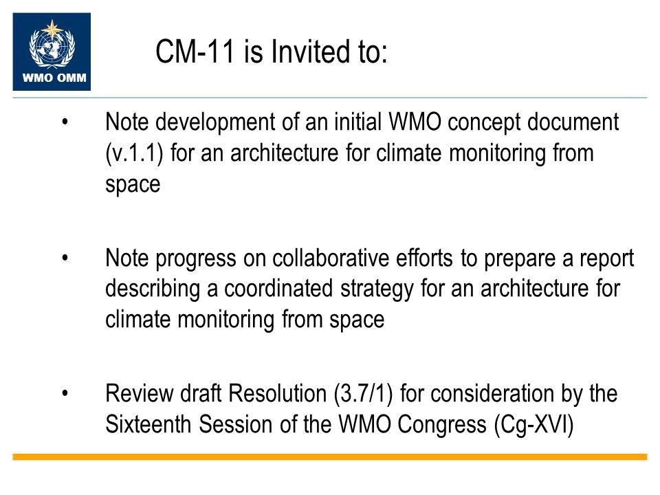 WMO OMM CM-11 is Invited to: Note development of an initial WMO concept document (v.1.1) for an architecture for climate monitoring from space Note progress on collaborative efforts to prepare a report describing a coordinated strategy for an architecture for climate monitoring from space Review draft Resolution (3.7/1) for consideration by the Sixteenth Session of the WMO Congress (Cg-XVI)