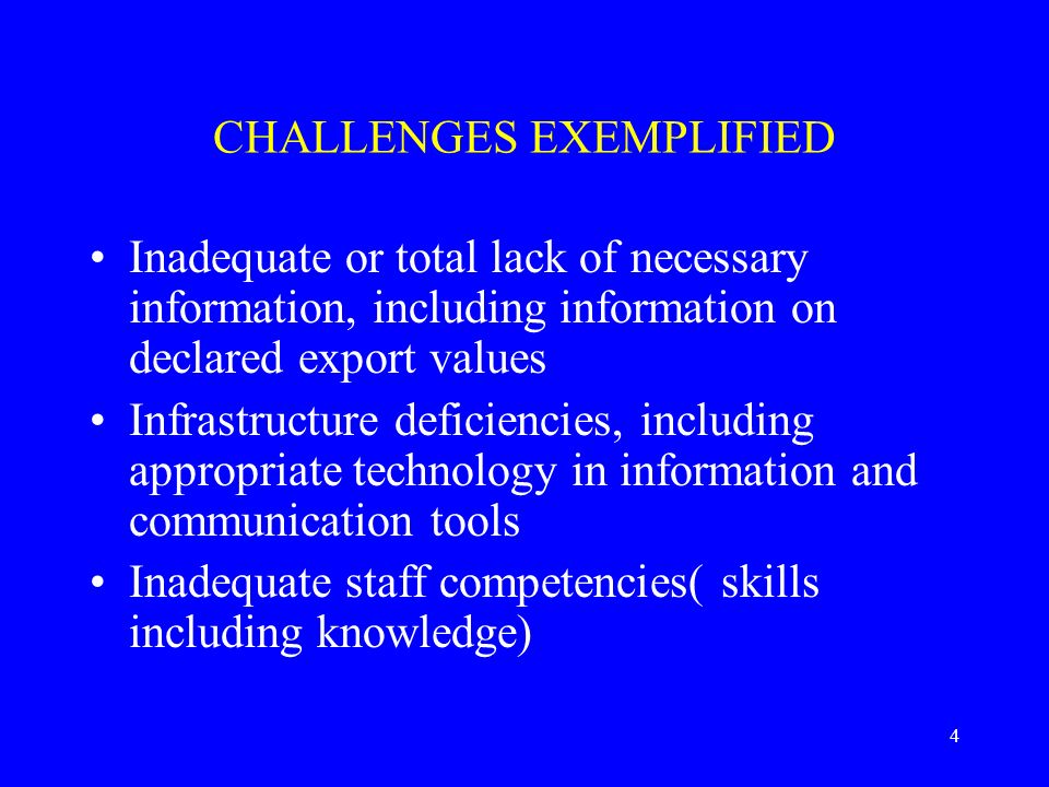4 CHALLENGES EXEMPLIFIED Inadequate or total lack of necessary information, including information on declared export values Infrastructure deficiencies, including appropriate technology in information and communication tools Inadequate staff competencies( skills including knowledge)