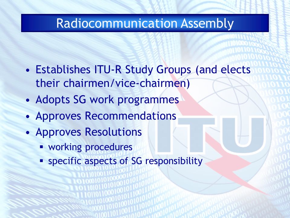 Radiocommunication Assembly Establishes ITU-R Study Groups (and elects their chairmen/vice-chairmen) Adopts SG work programmes Approves Recommendations Approves Resolutions working procedures specific aspects of SG responsibility