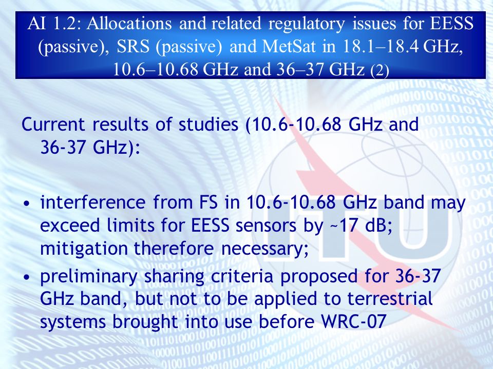 AI 1.2: Allocations and related regulatory issues for EESS (passive), SRS (passive) and MetSat in 18.1–18.4 GHz, 10.6–10.68 GHz and 36–37 GHz (2) Current results of studies ( GHz and GHz): interference from FS in GHz band may exceed limits for EESS sensors by ~17 dB; mitigation therefore necessary; preliminary sharing criteria proposed for GHz band, but not to be applied to terrestrial systems brought into use before WRC-07