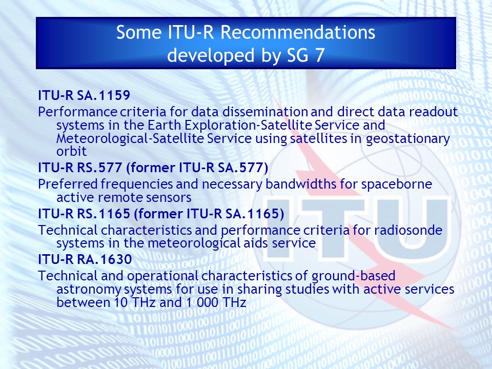 Some ITU-R Recommendations developed by SG 7 ITU-R SA.1159 Performance criteria for data dissemination and direct data readout systems in the Earth Exploration-Satellite Service and Meteorological-Satellite Service using satellites in geostationary orbit ITU-R RS.577 (former ITU-R SA.577) Preferred frequencies and necessary bandwidths for spaceborne active remote sensors ITU-R RS.1165 (former ITU-R SA.1165) Technical characteristics and performance criteria for radiosonde systems in the meteorological aids service ITU-R RA.1630 Technical and operational characteristics of ground-based astronomy systems for use in sharing studies with active services between 10 THz and THz