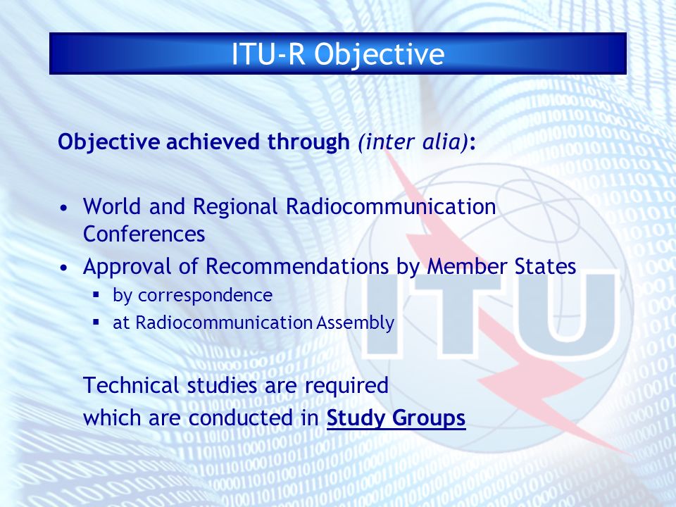ITU-R Objective Objective achieved through (inter alia): World and Regional Radiocommunication Conferences Approval of Recommendations by Member States by correspondence at Radiocommunication Assembly Technical studies are required which are conducted in Study Groups