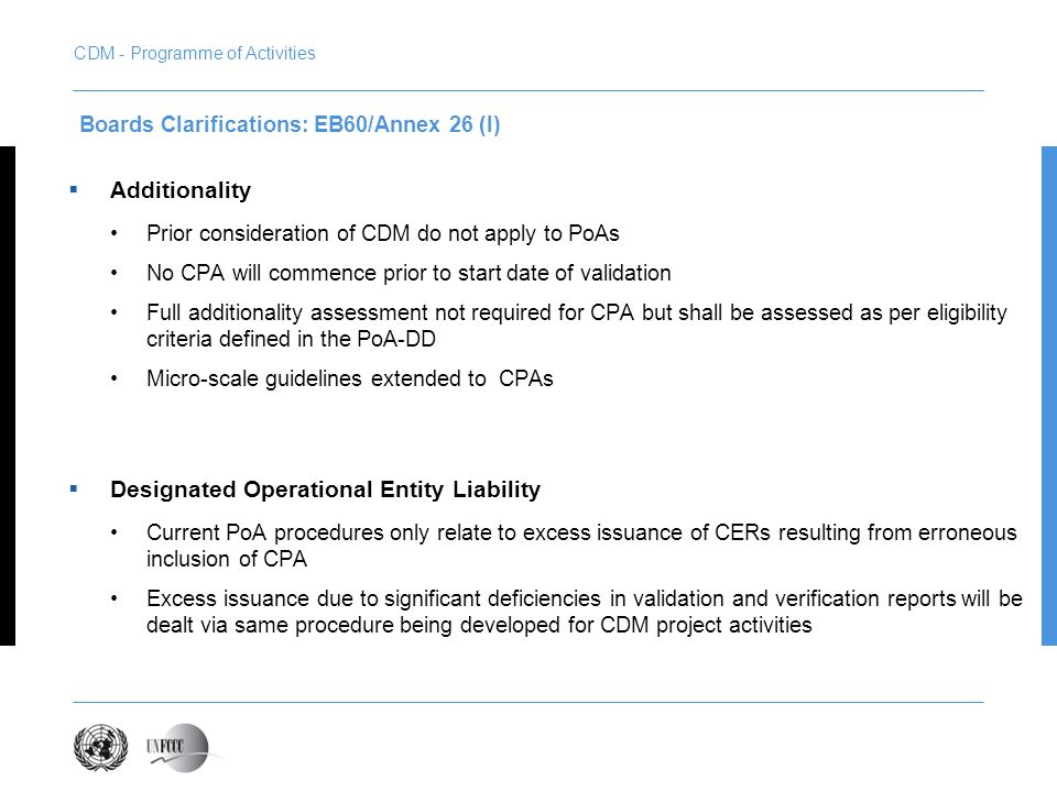 Additionality Prior consideration of CDM do not apply to PoAs No CPA will commence prior to start date of validation Full additionality assessment not required for CPA but shall be assessed as per eligibility criteria defined in the PoA-DD Micro-scale guidelines extended to CPAs Designated Operational Entity Liability Current PoA procedures only relate to excess issuance of CERs resulting from erroneous inclusion of CPA Excess issuance due to significant deficiencies in validation and verification reports will be dealt via same procedure being developed for CDM project activities Boards Clarifications: EB60/Annex 26 (I) CDM - Programme of Activities