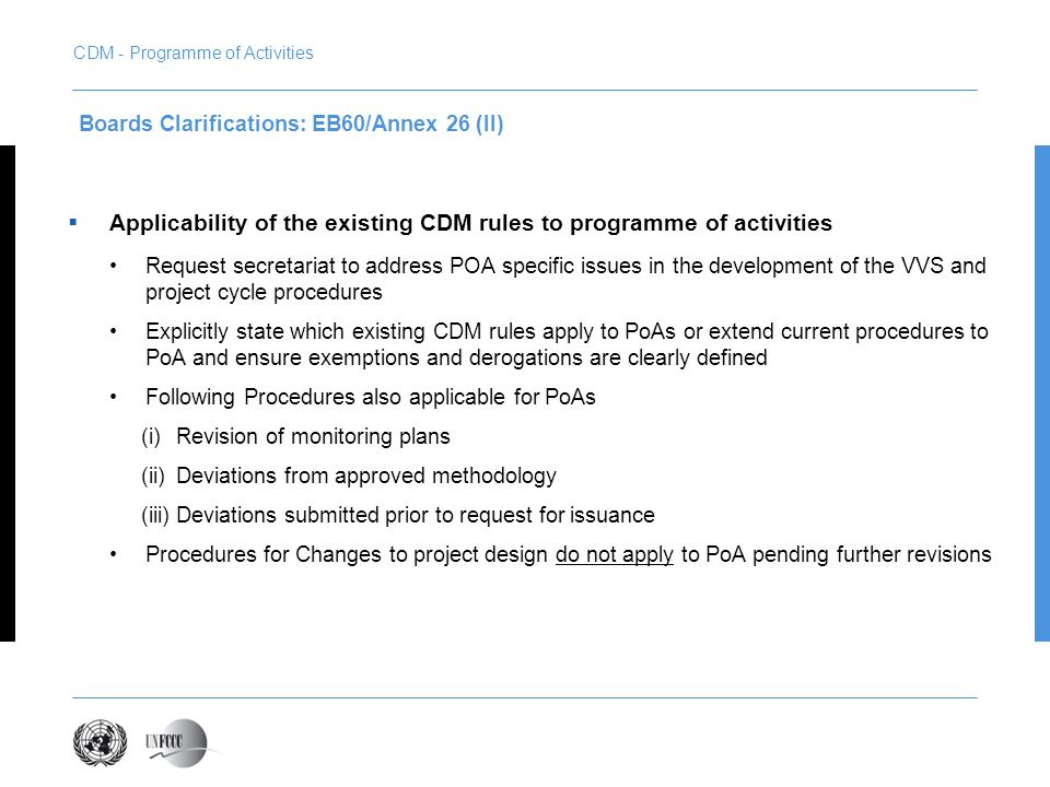 Applicability of the existing CDM rules to programme of activities Request secretariat to address POA specific issues in the development of the VVS and project cycle procedures Explicitly state which existing CDM rules apply to PoAs or extend current procedures to PoA and ensure exemptions and derogations are clearly defined Following Procedures also applicable for PoAs (i)Revision of monitoring plans (ii)Deviations from approved methodology (iii)Deviations submitted prior to request for issuance Procedures for Changes to project design do not apply to PoA pending further revisions Boards Clarifications: EB60/Annex 26 (II) CDM - Programme of Activities