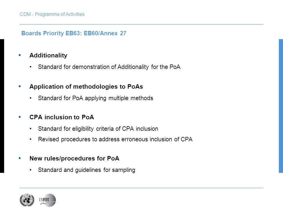 Additionality Standard for demonstration of Additionality for the PoA Application of methodologies to PoAs Standard for PoA applying multiple methods CPA inclusion to PoA Standard for eligibility criteria of CPA inclusion Revised procedures to address erroneous inclusion of CPA New rules/procedures for PoA Standard and guidelines for sampling Boards Priority EB63: EB60/Annex 27 CDM - Programme of Activities